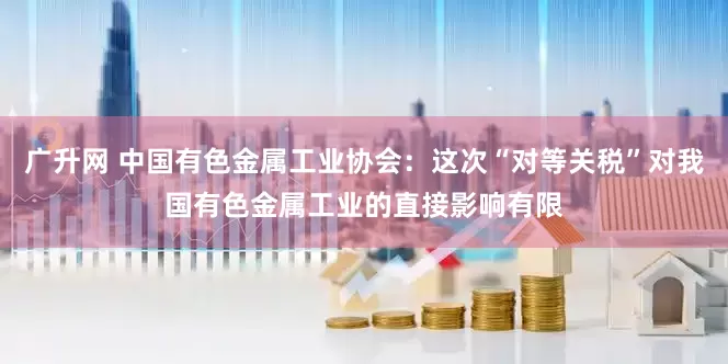 广升网 中国有色金属工业协会：这次“对等关税”对我国有色金属工业的直接影响有限