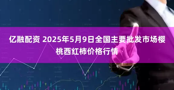 亿融配资 2025年5月9日全国主要批发市场樱桃西红柿价格行情