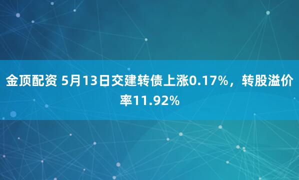 金顶配资 5月13日交建转债上涨0.17%，转股溢价率11.92%
