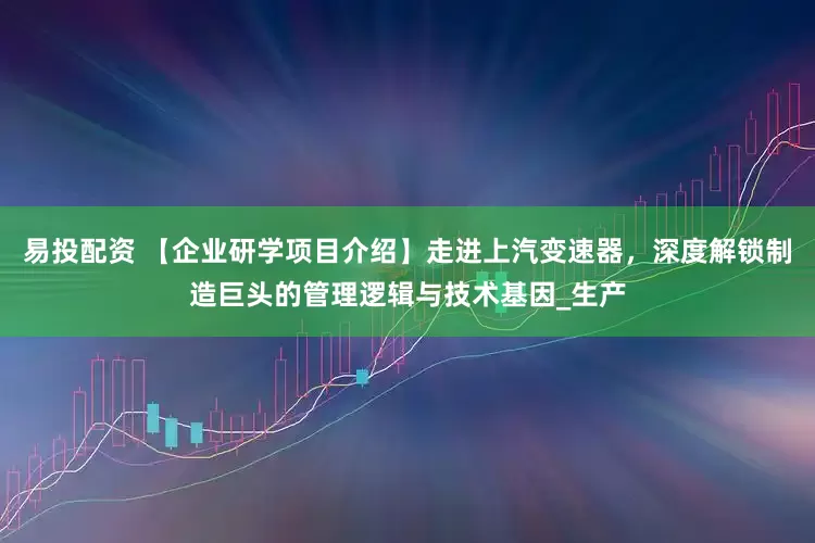 易投配资 【企业研学项目介绍】走进上汽变速器，深度解锁制造巨头的管理逻辑与技术基因_生产