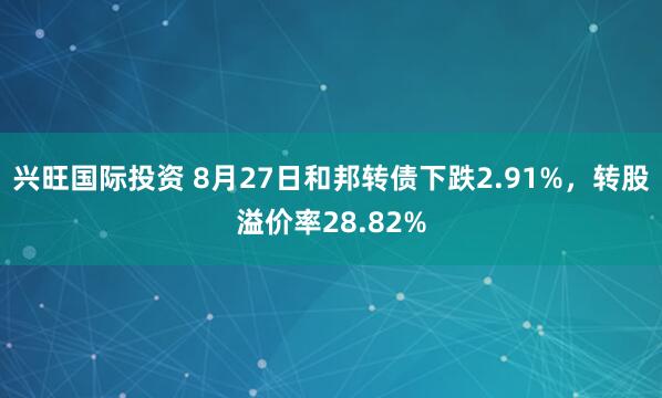 兴旺国际投资 8月27日和邦转债下跌2.91%，转股溢价率28.82%