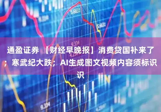 通盈证券 【财经早晚报】消费贷国补来了；寒武纪大跌；AI生成图文视频内容须标识