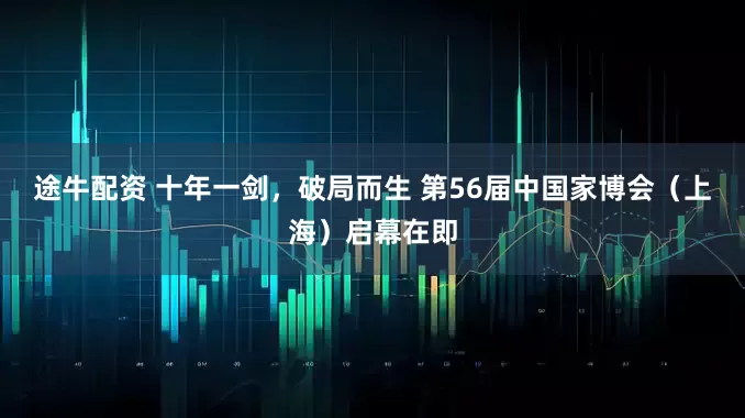 途牛配资 十年一剑，破局而生 第56届中国家博会（上海）启幕在即