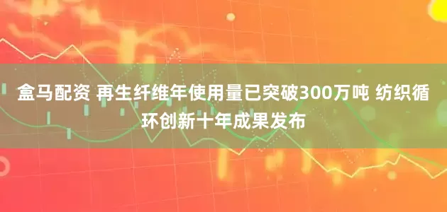 盒马配资 再生纤维年使用量已突破300万吨 纺织循环创新十年成果发布