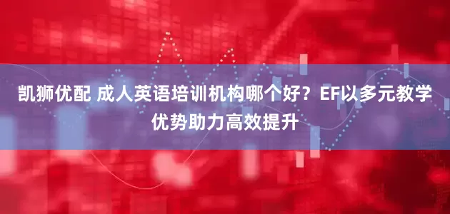 凯狮优配 成人英语培训机构哪个好？EF以多元教学优势助力高效提升