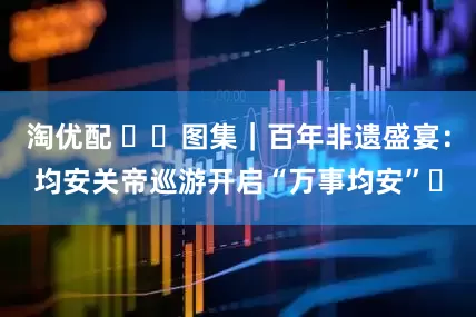 淘优配 ​​图集｜百年非遗盛宴：均安关帝巡游开启“万事均安”​