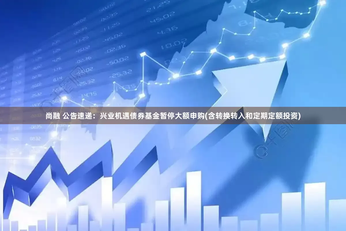 尚融 公告速递：兴业机遇债券基金暂停大额申购(含转换转入和定期定额投资)