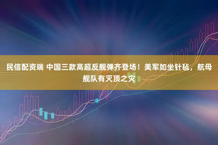 民信配资端 中国三款高超反舰弹齐登场！美军如坐针毡，航母舰队有灭顶之灾