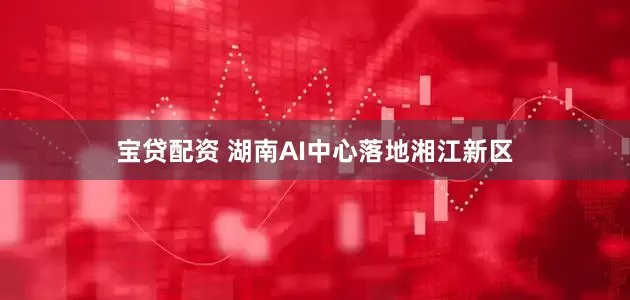 宝贷配资 湖南AI中心落地湘江新区