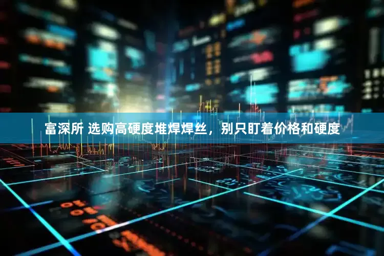 富深所 选购高硬度堆焊焊丝，别只盯着价格和硬度