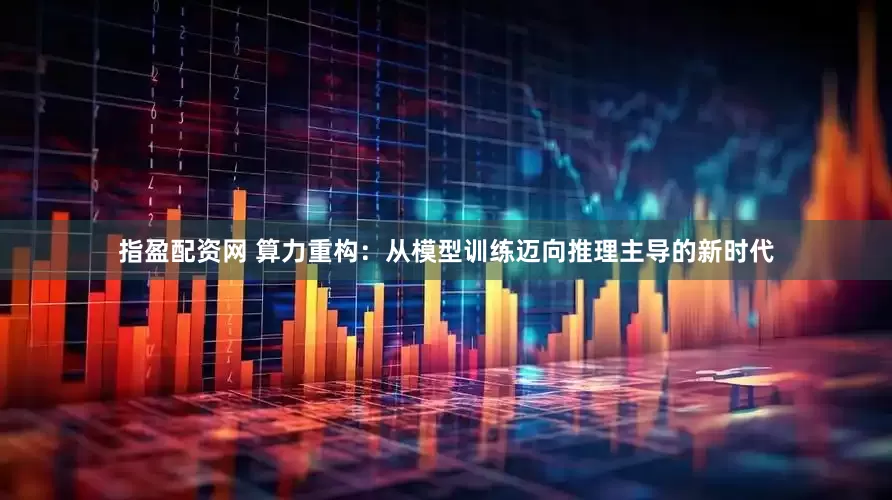 指盈配资网 算力重构：从模型训练迈向推理主导的新时代